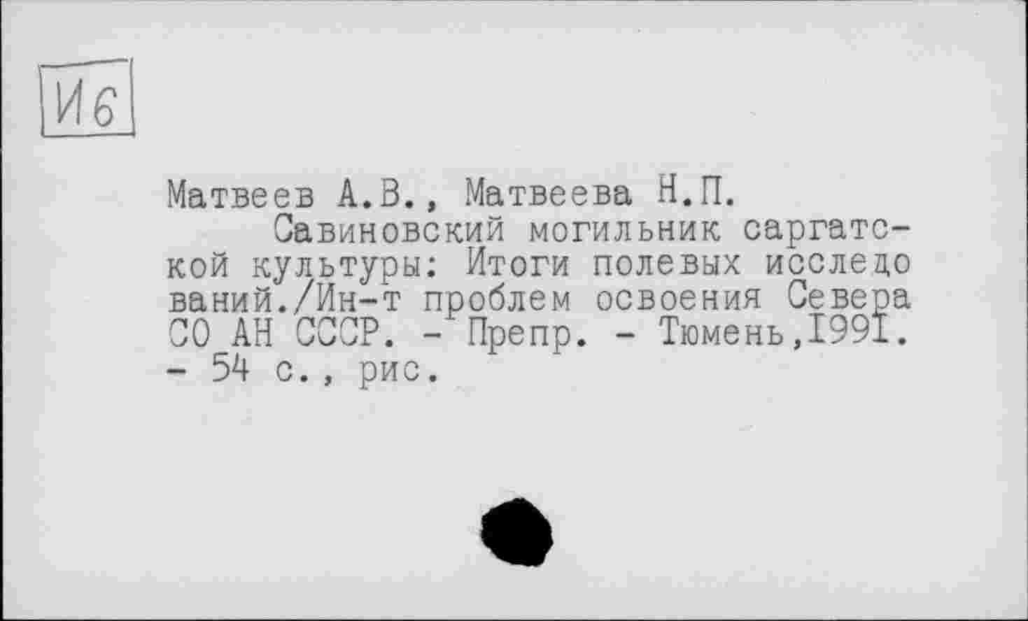 ﻿ие
Матвеев А.В., Матвеева Н.П.
Савиновский могильник саргатс-кой культуры: Итоги полевых исследо ваний./Ин-т проблем освоения Севера СО АН СССР. - Препр. - Тюмень,1991. - 54 с., рис.